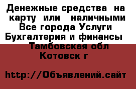 Денежные средства  на  карту  или   наличными - Все города Услуги » Бухгалтерия и финансы   . Тамбовская обл.,Котовск г.